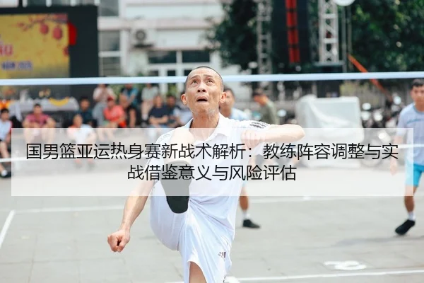 国男篮亚运热身赛新战术解析：教练阵容调整与实战借鉴意义与风险评估